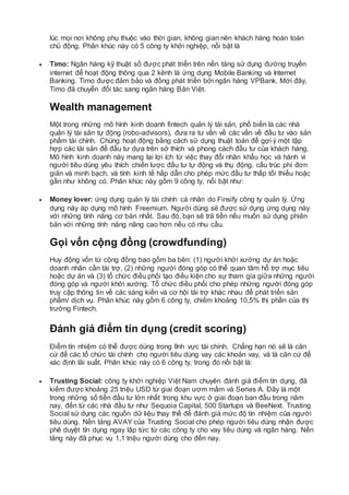 lúc mọi nơi không phụ thuộc vào thời gian, không gian nên khách hàng hoàn toàn
chủ động. Phân khúc này có 5 công ty khởi nghiệp, nổi bật là
 Timo: Ngân hàng kỹ thuật số được phát triển trên nền tảng sử dụng đường truyền
internet để hoạt động thông qua 2 kênh là ứng dụng Mobile Banking và Internet
Banking. Timo được đảm bảo và đồng phát triển bởi ngân hàng VPBank. Mới đây,
Timo đã chuyển đối tác sang ngân hàng Bản Việt.
Wealth management
Một trong những mô hình kinh doanh fintech quản lý tài sản, phổ biến là các nhà
quản lý tài sản tự động (robo-advisors), đưa ra tư vấn về các vấn về đầu tư vào sản
phẩm tài chính. Chúng hoạt động bằng cách sử dụng thuật toán để gợi ý một tập
hợp các tài sản để đầu tư dựa trên sở thích và phong cách đầu tư của khách hàng.
Mô hình kinh doanh này mang lại lợi ích từ việc thay đổi nhân khẩu học và hành vi
người tiêu dùng yêu thích chiến lược đầu tư tự động và thụ động, cấu trúc phí đơn
giản và minh bạch, và tính kinh tế hấp dẫn cho phép mức đầu tư thấp tối thiểu hoặc
gần như không có. Phân khúc này gồm 9 công ty, nổi bật như:
 Money lover: ứng dụng quản lý tài chính cá nhân do Finsify công ty quản lý. Ứng
dụng này áp dụng mô hình Freemium. Người dùng sẽ được sử dụng ứng dụng này
với những tính năng cơ bản nhất. Sau đó, bạn sẽ trả tiền nếu muốn sử dụng phiên
bản với những tính năng nâng cao hơn nếu có nhu cầu.
Gọi vốn cộng đồng (crowdfunding)
Huy động vốn từ cộng đồng bao gồm ba bên: (1) người khởi xướng dự án hoặc
doanh nhân cần tài trợ, (2) những người đóng góp có thể quan tâm hỗ trợ mục tiêu
hoặc dự án và (3) tổ chức điều phối tạo điều kiện cho sự tham gia giữa những người
đóng góp và người khởi xướng. Tổ chức điều phối cho phép những người đóng góp
truy cập thông tin về các sáng kiến và cơ hội tài trợ khác nhau để phát triển sản
phẩm/ dịch vụ. Phân khúc này gồm 6 công ty, chiếm khoảng 10,5% thị phần của thị
trường Fintech.
Đánh giá điểm tín dụng (credit scoring)
Điểm tín nhiệm có thể được dùng trong lĩnh vực tài chính. Chẳng hạn nó sẽ là căn
cứ để các tổ chức tài chính cho người tiêu dùng vay các khoản vay, và là căn cứ để
xác định lãi suất. Phân khúc này có 6 công ty, trong đó nổi bật là:
 Trusting Social: công ty khởi nghiệp Việt Nam chuyên đánh giá điểm tín dụng, đã
kiếm được khoảng 25 triệu USD từ giai đoạn ươm mầm và Series A. Đây là một
trong những số tiền đầu tư lớn nhất trong khu vực ở giai đoạn ban đầu trong năm
nay, đến từ các nhà đầu tư như Sequoia Capital, 500 Startups và BeeNext. Trusting
Social sử dụng các nguồn dữ liệu thay thế để đánh giá mức độ tín nhiệm của người
tiêu dùng. Nền tảng AVAY của Trusting Social cho phép người tiêu dùng nhận được
phê duyệt tín dụng ngay lập tức từ các công ty cho vay tiêu dùng và ngân hàng. Nền
tảng này đã phục vụ 1,1 triệu người dùng cho đến nay.
 