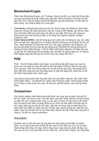 Blockchain/Crypto
Phân khúc Blockchain/Crypto với 17 startup. Đây là một lĩnh vực khác đã chứng kiến
các giao dịch đáng kể trong những năm gần đây. Kể từ khi Bitcoin Việt Nam ra mắt
vào năm 2014, một số công ty đã nổi lên để tham gia vào blockchain và tiền điện tử
điên cuồng. Các công ty đáng chú ý bao gồm:
 TomoChain: một giải pháp sáng tạo cho vấn đề mở rộng của Ethereum blockchain
cũng như những nền tảng blockchain hiện tại. Công ty khởi nghiệp này đã huy động
được 8,5 triệu USD trong đợt chào bán tiền xu ban đầu (ICO) vào năm ngoái và
được hỗ trợ bởi một số công ty đầu tư nổi tiếng như Signum Capital, Connect
Capital và 1KX.
 Kyber Network (KNC): một nền tảng giao dịch phân cấp mới đáng tin cậy, cho phép
giao dịch gần như ngay lập tức và chuyển đổi giữa bất kỳ tài sản kỹ thuật số nào với
nhau. Kyber Network bắt đầu tiến hành ICO vào ngày 22/9/2017 tại Singapore, chỉ
sau vài giờ đồng hồ dự án này đã huy động được 200.000 ETH tương đương với
khoảng 52 triệu USD (khoảng 1.200 tỷ VNĐ), biến Kyber Network trở thành thương
vụ gọi vốn lớn nhất trong lịch sử startup của Việt Nam và ngang hàng với 10 công ty
khởi nghiệp hàng đầu thế giới về số tiền được huy động năm 2017.
POS
POS – Point Of Sales (điểm bán hàng), là các điểm phân phối hàng hoá (bán lẻ)
được các cửa hàng sử dụng để quản lý việc bán hàng. POS ghi nhận lại các giao
dịch mua bán, phản ánh lượng hàng hóa và tiền mặt ra vào trong một khoảng thời
gian nhất định, giúp các chủ cửa hàng quản lý chặt chẽ hàng hóa, doanh thu và hỗ
trợ khách hàng thanh toán nhanh gọn.
Các công ty trong phân khúc này phát triển các sản phẩm máy tính tiền, phần mềm
POS truyền thống – cài đặt trên PC, phần mềm POS trực tuyến (cloud-based POS).
Có 10 công ty trong phân khúc này, nổi bật như bePOS startup cung cấp hệ thống
POS.
Comparison
Các công ty startup hoạt động trong phân khúc này cung cấp so sánh, báo giá, hỗ
trợ trực tuyến các dịch vụ như mua bảo hiểm, vay ngân hàng, đôi khi còn gọi là công
cụ phân tích giá, shopbot hoặc công cụ mua sắm so sánh, là một công cụ tìm kiếm
dọc mà người mua hàng sử dụng để lọc và so sánh các sản phẩm dựa trên giá cả,
tính năng, đánh giá và các tiêu chí khác. Hầu hết các trang web so sánh tổng hợp
danh sách sản phẩm từ nhiều nhà bán lẻ khác nhau nhưng không trực tiếp bán sản
phẩm, thay vào đó kiếm tiền từ các thỏa thuận tiếp thị liên kết. Phân khúc này gồm 6
công ty, nổi bật với công ty ebaohiem.
Insurtech
Insurtech tạo ra một mối quan hệ trực tiếp hơn giữa công ty bảo hiểm và khách
hàng. Họ sử dụng phân tích dữ liệu để tính toán và đối chiếu các rủi ro và vì nhóm
khách hàng tiềm năng mở rộng, khách hàng được cung cấp sản phẩm để đáp ứng
nhu cầu của họ (ví dụ: bảo hiểm xe hơi, nhân thọ, y tế và trách nhiệm). Họ cũng tăng
 