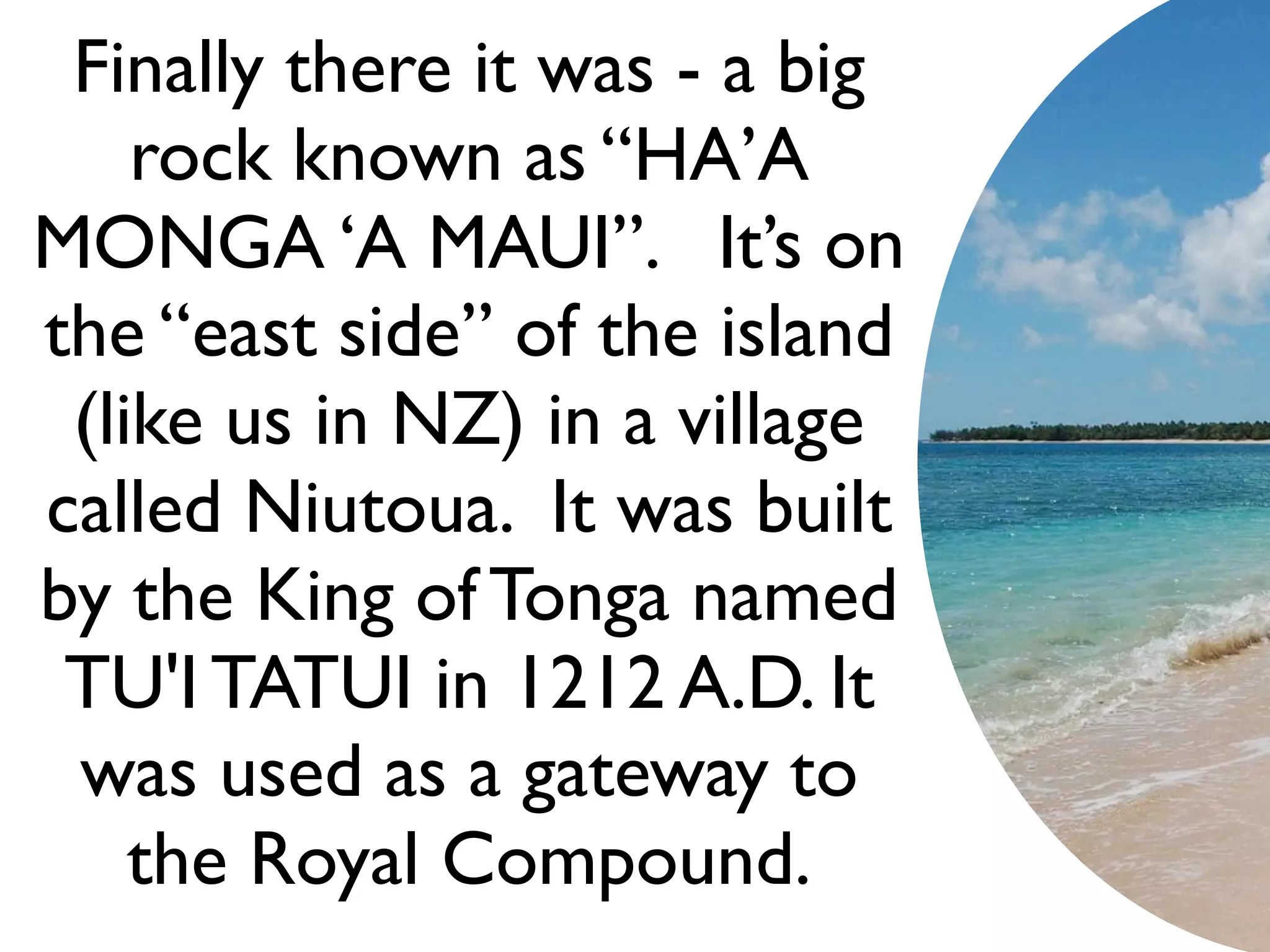 Finally there it was - a big
    rock known as “HA’A
MONGA ‘A MAUI”. It’s on
the “east side” of the island
 (like us in NZ) in a village
called Niutoua. It was built
by the King of Tonga named
 TU'I TATUI in 1212 A.D. It
 was used as a gateway to
    the Royal Compound.
 