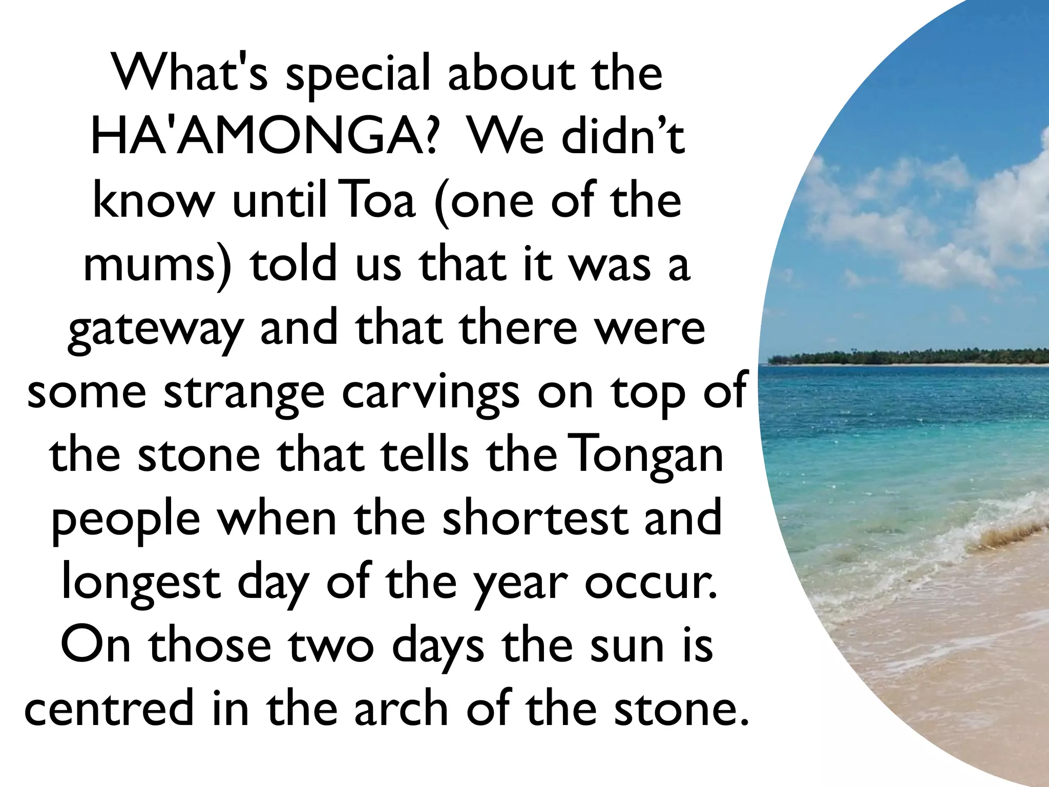 What's special about the
    HA'AMONGA? We didn’t
    know until Toa (one of the
    mums) told us that it was a
   gateway and that there were
some strange carvings on top of
 the stone that tells the Tongan
 people when the shortest and
  longest day of the year occur.
  On those two days the sun is
centred in the arch of the stone.
 