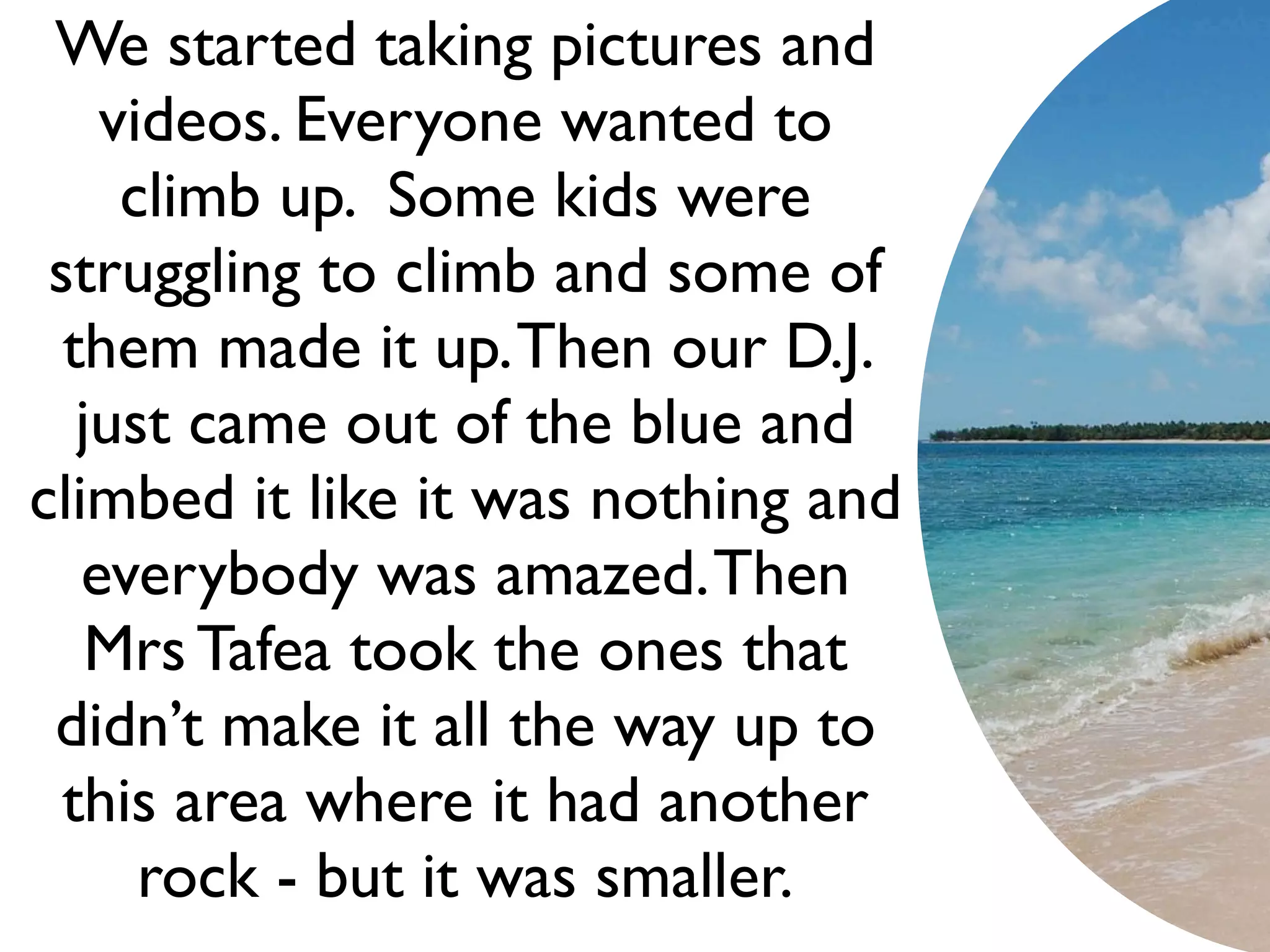 We started taking pictures and
    videos. Everyone wanted to
     climb up. Some kids were
 struggling to climb and some of
  them made it up. Then our D.J.
   just came out of the blue and
climbed it like it was nothing and
   everybody was amazed. Then
    Mrs Tafea took the ones that
 didn’t make it all the way up to
  this area where it had another
      rock - but it was smaller.
 