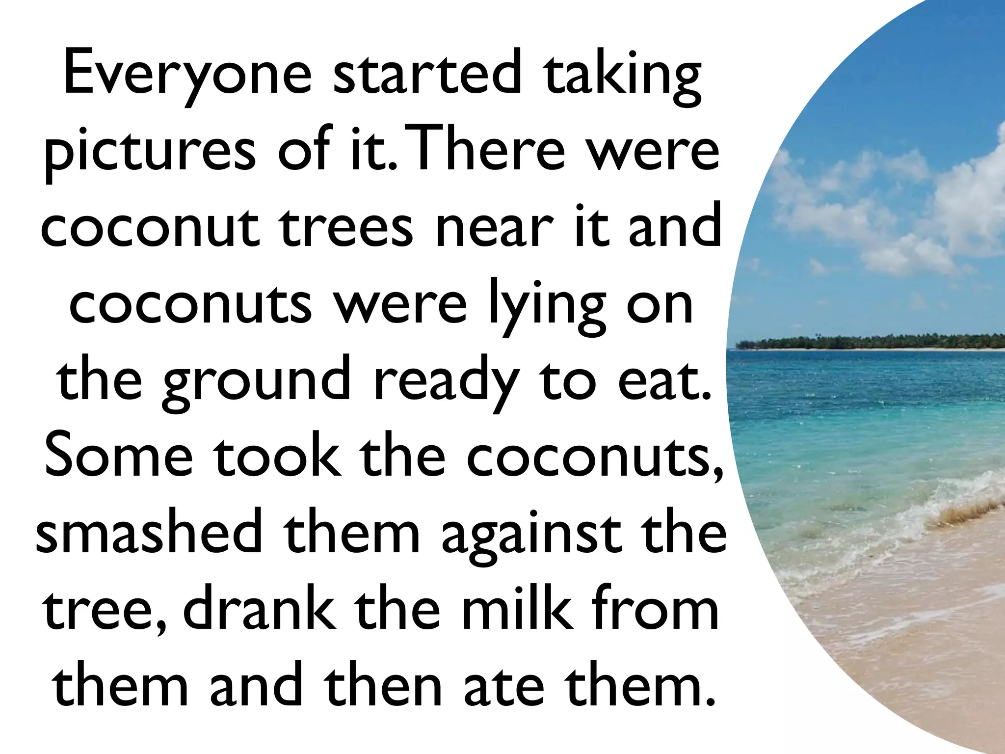 Everyone started taking
pictures of it. There were
coconut trees near it and
  coconuts were lying on
 the ground ready to eat.
Some took the coconuts,
smashed them against the
tree, drank the milk from
 them and then ate them.
 