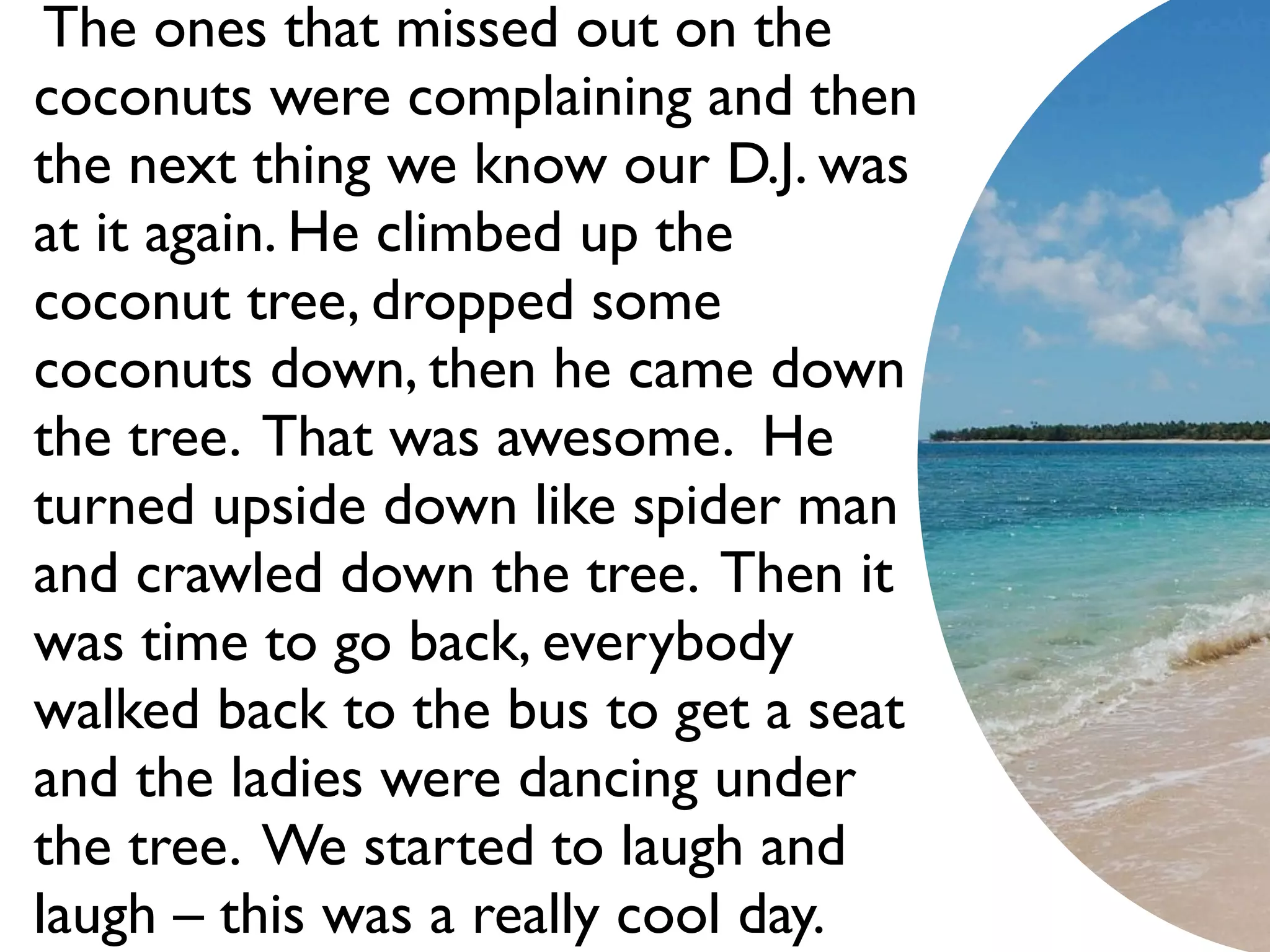 The ones that missed out on the
coconuts were complaining and then
the next thing we know our D.J. was
at it again. He climbed up the
coconut tree, dropped some
coconuts down, then he came down
the tree. That was awesome. He
turned upside down like spider man
and crawled down the tree. Then it
was time to go back, everybody
walked back to the bus to get a seat
and the ladies were dancing under
the tree. We started to laugh and
laugh – this was a really cool day.
 