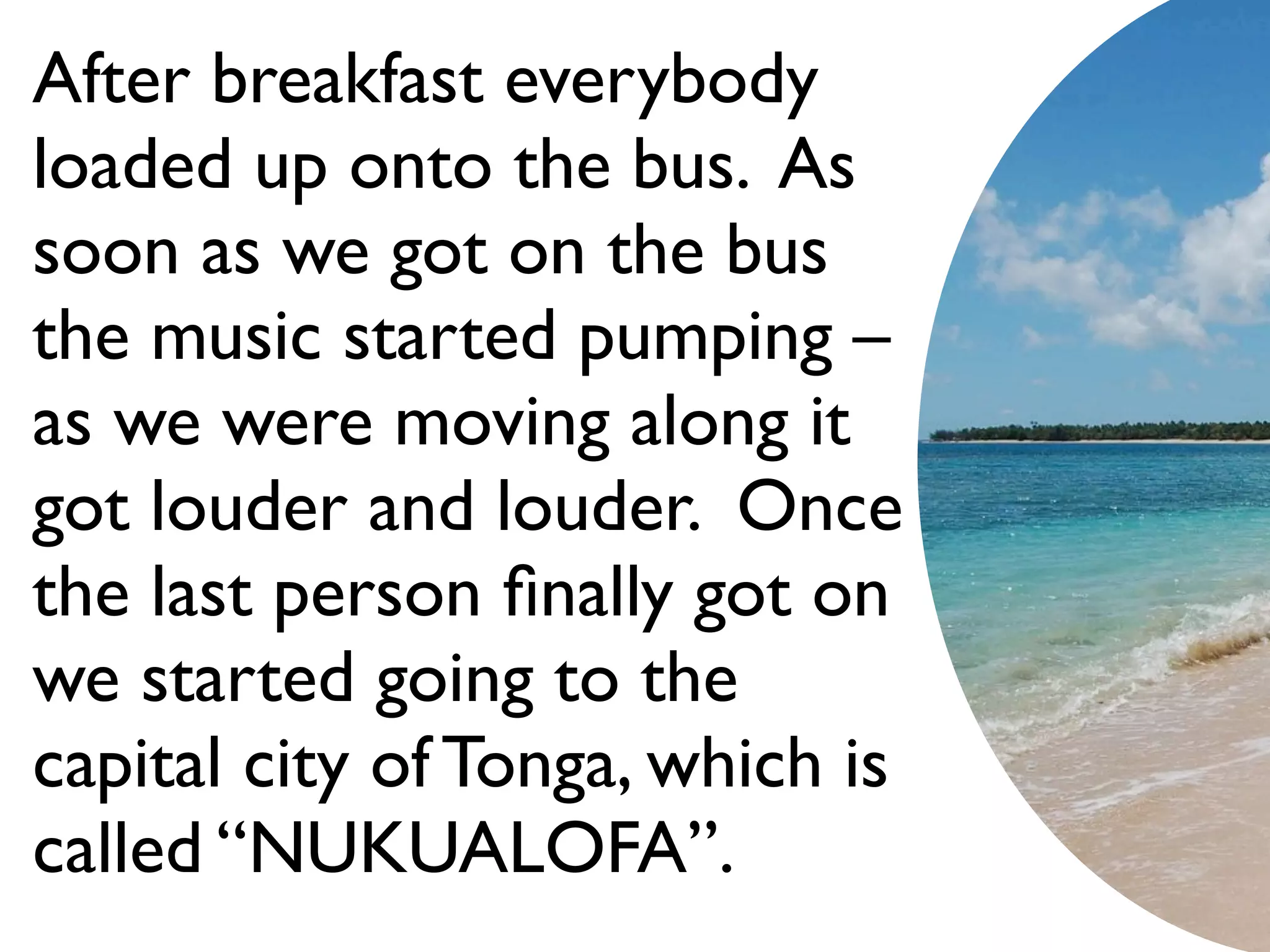 After breakfast everybody
loaded up onto the bus. As
soon as we got on the bus
the music started pumping –
as we were moving along it
got louder and louder. Once
the last person ﬁnally got on
we started going to the
capital city of Tonga, which is
called “NUKUALOFA”.
 