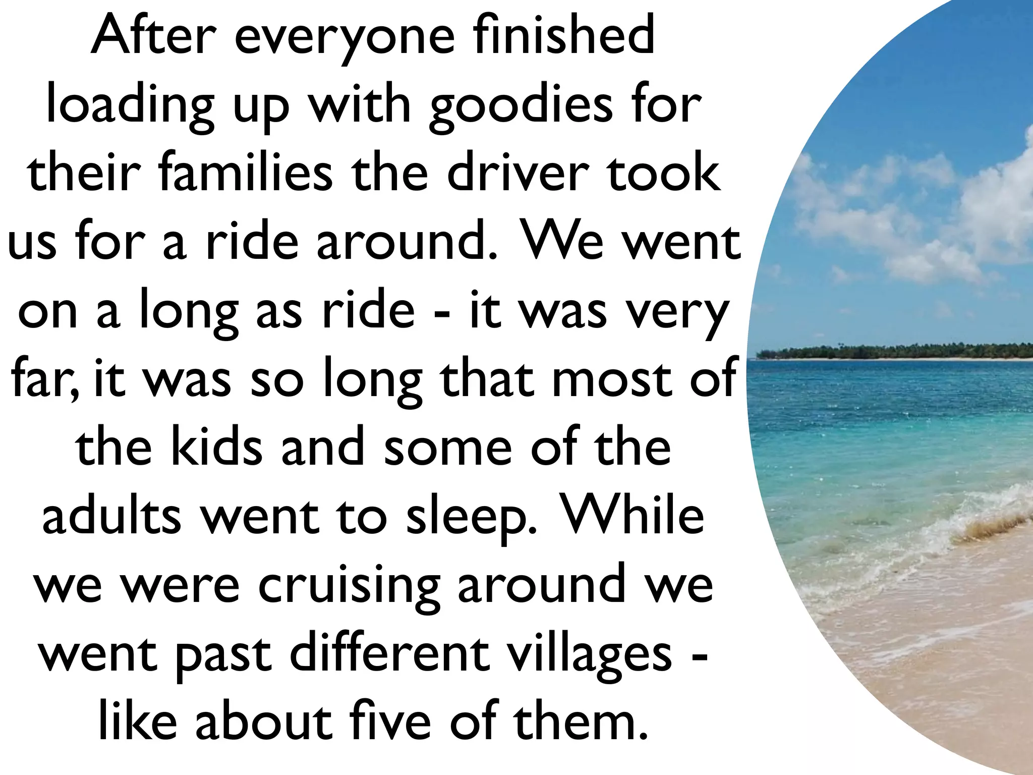 After everyone ﬁnished
  loading up with goodies for
 their families the driver took
us for a ride around. We went
on a long as ride - it was very
far, it was so long that most of
    the kids and some of the
  adults went to sleep. While
 we were cruising around we
  went past different villages -
     like about ﬁve of them.
 