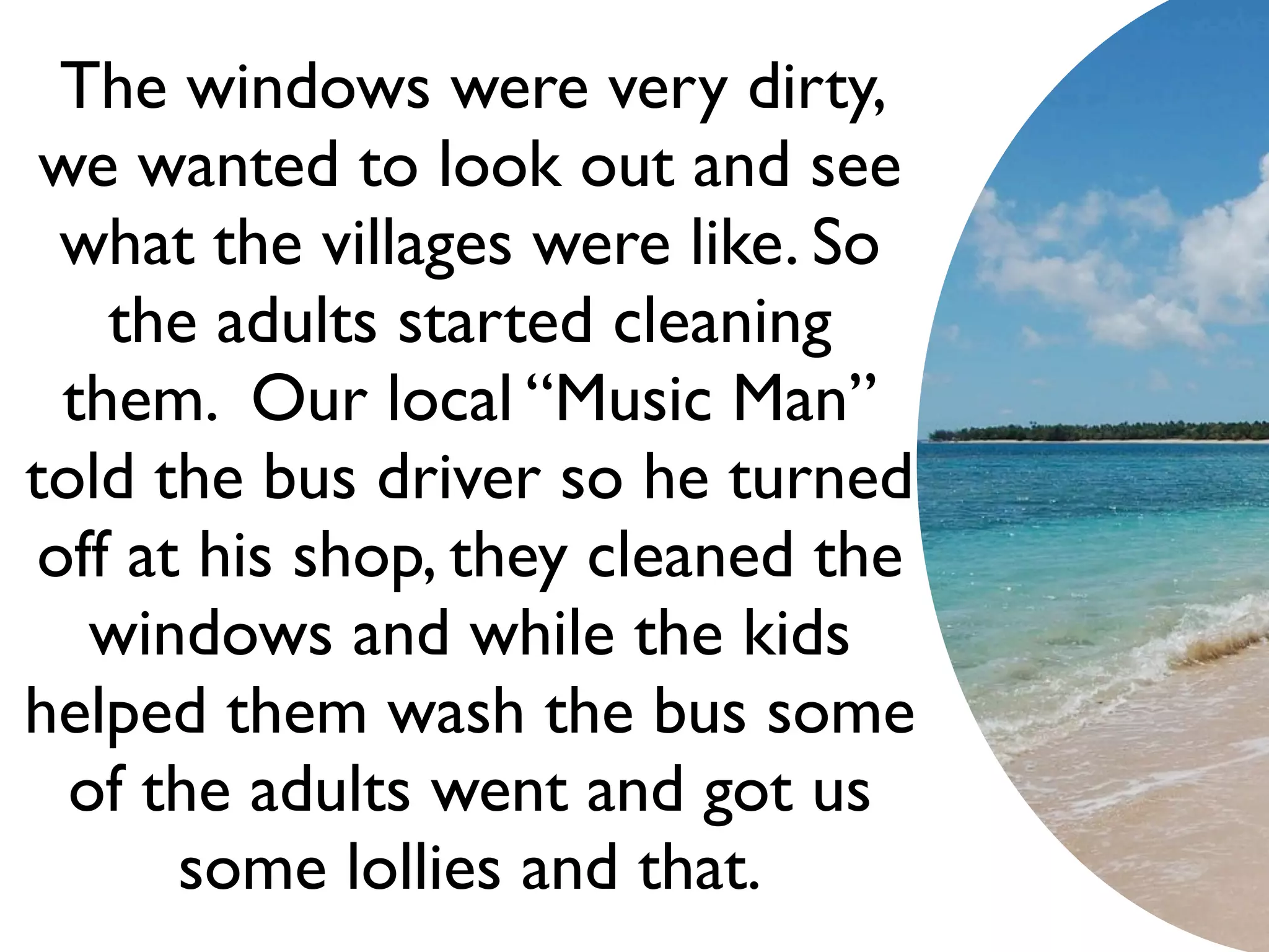 The windows were very dirty,
 we wanted to look out and see
 what the villages were like. So
    the adults started cleaning
  them. Our local “Music Man”
told the bus driver so he turned
off at his shop, they cleaned the
   windows and while the kids
helped them wash the bus some
  of the adults went and got us
      some lollies and that.
 