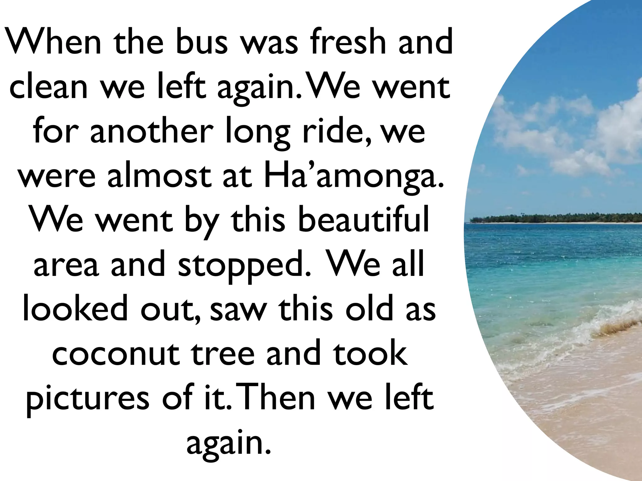 When the bus was fresh and
clean we left again. We went
  for another long ride, we
were almost at Ha’amonga.
  We went by this beautiful
  area and stopped. We all
 looked out, saw this old as
   coconut tree and took
 pictures of it. Then we left
            again.
 
