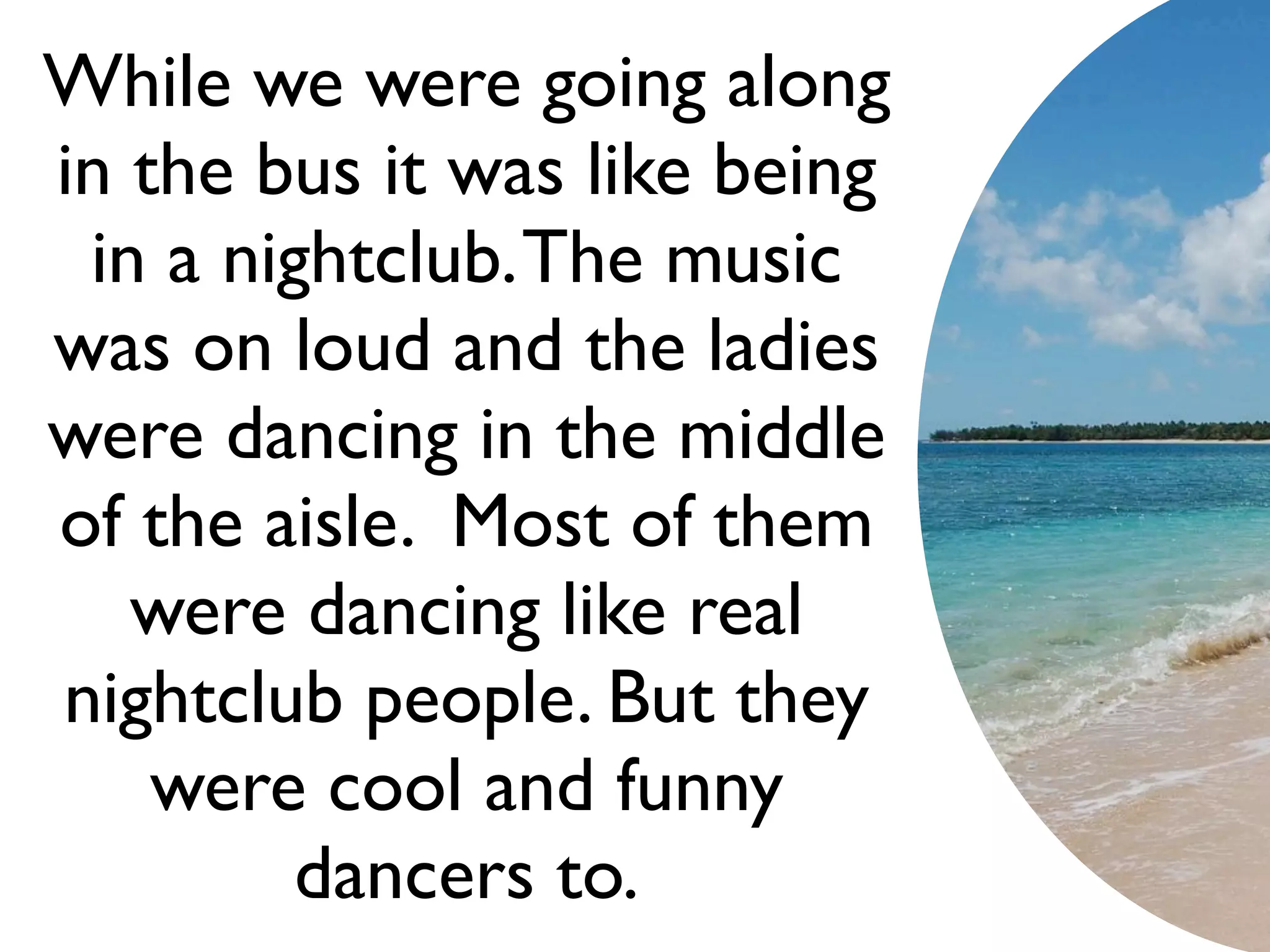 While we were going along
in the bus it was like being
 in a nightclub. The music
was on loud and the ladies
were dancing in the middle
of the aisle. Most of them
   were dancing like real
nightclub people. But they
    were cool and funny
         dancers to.
 
