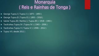 Monarquia
( Reis e Rainhas de Tonga )
 George Tupou I ( Tupou I ) ( 1875 – 1893 )
 George Tupou II ( Tupou II ) ( 1893 – 1918 )
 Salote Tupou III ( Rainha ) ( Tupou III ) ( 1918 – 1965 )
 Taufa’ahau Tupou IV ( Tupou IV ) ( 1965 – 2006 )
 Taufa’ahau Tupou V ( Tupou V ) ( 2006 – 2012 )
 Tupou VI ( desde 2012 )
 