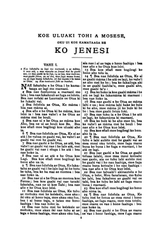 KOE ULUAKI TOHI A MOSESE,
OKU UI KOE KAMATAAGA BB
KO JENESI
VAHE I.
f Koe fakatubu oe lagi mo mamani, $ oe mS/ma,
6 moe ata, 9 moe mavatie oe fonua mei he gaahi
vai, 11 moe gaohi ia kefua, 14 ae laa, moe mahina,
moe gaahi fetuu, 20 ae ika, moe faga manu buna,
24 aefaga manu kehekehe, 26 koe tagata i he tatau
oe Otua. 29 Koe tuutuuni foki oe meahai.
NAE fakatubu e he Otua i he kama-
taaga ae lagi mo mamani.
2 Bea nae fuofuonoa a mamani mo
lala ; bea nae fakabouli ae fuga oe loloto.
Bea nae oofaki ae Laumalie oe Otua ki
he fukahi vai.
3 Bea folofola ae Otua, Ke mama :
bea nae mama ai.
4 Bea afio e he Otua ki he mama, kuo
lelei ia : bea nae vahe'i e he Otua ae
mama mei he bouli.
5 Bea nae ui e he Otua ae mama koe
Aho, bea ne ui ae bouli koe Bo. Bea
koe efiafi moe bogibogi koe uluaki aho
ia.
6 % Bea nae folofola ae Otua, Ke ai ae
ata i he vahaa oe gaahi vai, ke vahe'i ae
gaahi vai mei he gaahi vai.
7 Bea nae gaohi e he Otua, ae ata, bea
vahe'i ae gaahi vai nae i he lalo ata, mei
he gaahi vai nae i oluga i he ata : bea
nae hoko ia.
8 Bea nae ui ae ata e he Otua koe
Lagi. Bea koe efiafi moe bogibogi ko
hono aho ua ia.
9 If Bea nae folofola ae Otua, Ke faka-
taha ae gaahi vai i he lalo lagi ki he botu
be tana, bea ke ha mai ae momoa : bea
nae hoko ia.
10 Bea nae ui e he Otua ae momoa koe
Fonua; bea koe gaahi vai nae tanaki
fakataha, naa ne ui koe Tahi ; bea nae
afio e he Otua kuo lelei.
11 Bea nae folofola ae Otua, Ke tubu
ae mohuku mei he kelekele, moe akau
iki oku ai hono tega, moe akau oku fua,
bea i ai hono tega, o tatau mo hono
faahiga : bea nae hoko ia.
12 Bea nae tubu mei he kelekele ae
mohuku, moe akau iki nae tubu ai ae
tega o hono faahiga, moe akau oku fua,
aia nae i ai ae tega o hono faahiga : bea
nae afio e he Otua kuo lelei.
13 Bea koe efiafi moe bogibogi ko
hono aho tolu ia.
14 If Bea nae folofola ae Otua, Ke ai
ae gaahi mama i he ata oe lagi, ke vahe'i
ae aho mei he bo ; bea ke fakailoga aki
ia ae gaahi faahita'u, moe gaahi aho,
moe gaahi ta'u :
15 Bea ke hoko ia koe gaahi mama i he
ata oe lagi ke fakamama ki mamani :
bea nae hoko ia.
16 Bea nae gaohi e he Otua ae mama
lahi e ua ; koe mama lahi hake ke bule
ki he aho, moe mama jii ke bule ki he
bo : bea moe gaahi fetuu foki.
27 Bea nae tuku ia e he Otua i he ata
oe lagi, ke fakamama ki mamani,
18 Bea ke bule ki he aho moe bo, bea
ke vahe'i ae mama mei he bouli : bea
nae afio e he Otua kuo lelei.
19 Bea koe efiafi moe bogibogi ko horn
aho fa ia.
20 If Bea nae folofola ae Otua, Ke
tubu o lahi aubito mei he gaahi vai ae
mea moui oku totolo, moe faga manu
buna ke buna i he fuga o mamani, i he
ata oe lagi.
21 Bea nae gaohi e he Otua ae gaahi
tofuaa lalahi, moe mea moui kotoabe
nae gaolo, aia ne tubu lahi aubito mei
he gaahi vai i ho nau faahiga, moe faga
manu buna kotoabe i ho nau faahiga :
bea nae afio e he Otua kuo' lelei.
22 Bea nae tabuaki'i akinautolu e he
Otua, o behe, Mou fanafanau, mo tubu
ke lahi, bea fakafonu ae gaahi vai oe
tahi, bea ke tubu ke lahi ae faga manu
buna i mamani.
23 Bea koe efiafi moe bogibogi ko hono
aho nima ia.
24 % Bea nae folofola ae Otua, Ke
tubu mei he fonua ae mea moui i hono
faahiga, ae faga manu, moe mea totolo,
moe manu oe vao i hono faahiga : bea
nae hoko ia.
25 Bea nae gaohi e he Otua ae manu
oe vao i hono faahiga, moe f iga manu
 