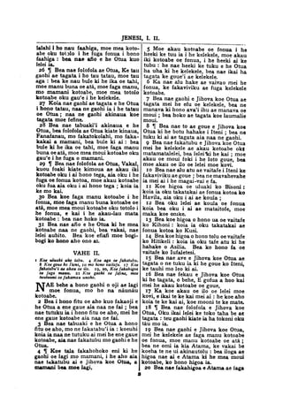 JENESI, I. II.
lalahi i ho nau faahiga, moe mea koto-
abe oku totolo i he fuga fonua i hono
faahiga : bea nae afio e he Otua kuo
lelei ia.
26 % Bea nae folofola ae Otua, Ke tau
gaohi ae tagata i ho tau tatau, moe tau
aga : bea ke nau bule ki he ika oe tahi,
moe manu buna oe ata, moe faga manu,
mo mamani kotoabe, moe mea totolo
kotoabe oku gau'e i he kelekele.
27 Koia nae gaohi ae tagata e he Otua
i hono tatau, naa ne gaohi ia i he tatau
oe Otua ; naa ne gaohi akinaua koe
tagata moe fefine.
28 Bea nae tabuaki'i akinaua e he
Otua, bea folofola ae Otua kiate kinaua,
Fanafanau, mo fakatokolahi, mo faka-
kakai a mamani, bea bule ki ai : bea
bule ki he ika oe tahi, moe faga manu
buna oe ata, moe mea moui kotoabe oku
gau'e i he fuga o mamani.
29 % Bea nae folofola ae Otua, Vakai,
kuou foaki kiate kimoua ae akau iki
kotoabe oku i ai hono tega, aia oku i he
fuga oe fonua kotoa, moe akau kotoabe
oku fua aia oku i ai hono tega ; koia ia
ke mo kai.
30 Bea koe faga manu kotoabe i he
fonua, moe faga manu buna kotoabe oe
ata, moe mea moui kotoabe oku totolo i
he fonua, e kai i he akau-lau mata
kotoabe : bea nae hoko ia.
31 Bea nae afio e he Otua ki he mea
kotoabe naa ne gaohi, bea vakai, nae
lelei aubito. Bea koe efiafi moe bogi-
bogi ko hono aho ono ai.
VAHE II.
1 Koe uluaki aho tabu. 4 Koe aga oe fakatubu.
8 Koe gone ko Item, 10 mo hono vaitafe. 17 Koe
fahatabu'i ae akau oe ilo. 19, 20, Koe fakahigoa
oe faga manu. 21 Koe gaohi oe fefine, moe
tuutuuni oe fakamau unoho.
NAE behe a hono gaohi o oji ae lagi
moe fonua, mo ho na naunau
kotoabe.
2 Bea i hono fitu oe aho kuo fakaoji e
he Otua a ene gaue aia naa ne fai ; bea
nae tutuku ia i hono fitu oe aho, mei he
ene gaue kotoabe aia naa ne fai.
3 Bea nae tabuaki e he Otua a hono
fitu oe aho, mo ne fakatabu'i ia : koeuhi
koia ia naa ne tutuku ai mei he ene gaue
kotoabe, aia nae fakatubu mo gaohi e he
Otua.
4 f Koe tala fakahohoko eni ki he
gaohi oe lagi mo mamani, i he aho aia
nae fakatubu ai e Jihova koe Otua, a
mamani bea moe lagi,
5 Moe akau kotoabe oe fonua i he
heeki ke tuu ia i he kelekele, moe akau
iki kotoabe oe fonua, i he heeki ai ke
tubu : he nae heeki ke tuku e he Otua
ha uha ki he kelekele, bea nae ikai ha
tagata ke goue'i ae kelekele.
6 Ka nae alu hake ae vaivao mei he
fonua, ke fakaviviku ae fuga kelekele
kotoabe.
7 Bea nae gaohi e Jihova koe Otua ae
tagata mei he efu oe kelekele, bea ne
manava ki hono ava'i ihu ae manava oe
moui ; bea hoko ae tagata koe laumalie
moui.
8 Tf Bea nae to ae goue e Jihova kot
Otua ki he botu hahake i Iteni ; bea ne
tuku ki ai ae tagata aia naa ne gaohi.
9 Bea nae fakatubu e Jihova koe Otua
mei he kelekele ae akau kotoabe ok|
matamatalelei, bea lelei "ki he kai ; moe
akau oe moui foki i he loto goue, bea
moe akau oe ilo oe lelei moe kovi.
10 Bea nae alu atu ae vaitafe i Iteni ke
fakaviviku ae goue ; bea ne mavahevahe
ia mei ai i he magai-vai e fa.
11 Koe higoa oe uluaki ko Bisoni :
koia ia oku takatakai ae fonua kotoa ko
Havila, aia oku i ai ae koula ;
12 Bea oku lelei ae koula oe fonua
koia bea oku i ai ae mataitofe, moe
maka koe onike.
13 Bea koe higoa o hono ua oe vaitafe
ko Kihoni : koia ia oku takatakai ae
fonua kotoa ko Kusi.
14 Bea koe higoa o hono tolu oe vaitafe
ko Hitikeli : koia ia oku tafe atu ki he
hahake o Asilia. Bea ko hono fa oe
vaitafe ko Iufaletesi.
15 Bea nae ave e Jihova koe Otua ae
tagata o ne tuku ia ki he goue ko Iteni,
ke tauhi mo leo ki ai.
16 Bea nae fekau e Jihova koe Otua
ki he tagata, o behe, E gofua a hoo kai
mei he akau kotoabe oe goue,
17 Ka koe akau oe ilo oe lelei moe
kovi, e ikai te ke kai mei ai : he koe aho
koia te ke kai ai, koe mooni te ke mate.
18 % Bea nae folofola e Jihova koe
Otua, Oku. ikai lelei ke toko taha be at
tagata : teu gaohi kiate ia ha tokoni oku
tau mo ia.
19 Bea nae gaohi e Jihova koe Otua,
mei he kelekele ae faga manu kotoabe
oe fonua, moe manu kotoabe oe ata ;
bea ne omi ia kia Atama, ke vakai be
koeha te ne ui akinautolu : bea iloga ae
higoa nae ai e Atama ki he mea moui
kotoabe, ko hono higoa ia.
20 Bea nae fakahigoa e Atama ae faga
 