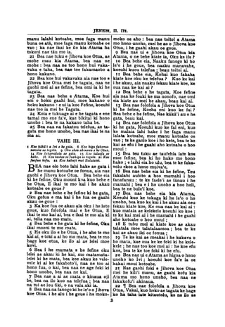 JENE3T, II. m.
manu lalahi kotoabe, moe faga manu
buna oe ata, moe faga manu kotoabe oe
vao ; ka nae ikai ke ilo kia Atama ha
tokoni nae tau mo ia.
21 Bea nae tuku e Jihova koe Otua, ae
mohe mau kia Atama, bea naa ne
mohe : bea naa ne too hono hui vaka-
vaka e taha, bea nae toe fakamaobo a
hono kakano.
22 Bea koe hui vakavaka aia nae too e
Jihova koe Otua mei he tagata, naa ne
gaohi mei ai ae fefine, bea omi ia ki he
tagata.
23 Bea nae behe e Atama, Koe hui
eni o hoku gaahi hui, moe kakano o
hoku kakano : e ui ia koe Fefine, koeuhi
nae too ia mei he Tagata.
24 Koia e tukuage ai e he tagata e ene
tamai mo ene fa'e, kae bikitai ki hono
unoho : bea te na kakano taha be.
25 Bea naa na fakatou telefua, ae ta-
gata mo hono unoho, bea nae ikai te na
ma ai.
VAHE III.
1 Koe kaka'i a Ivi e he gata. 6 Koe higa fakama-
navahe ae tagata. 9 Oku ekea akinaua e he Otua.
14 Koe fakamalaia ae gata. 15 Koe talaofa oe
hako. 16 Koe tautea oe faahiga oe tagata. 21 Koe
fuofua kofu. 22 Koe kabuji mei Balataisi.
BEA nae olo boto lahi hake ae gata i
he manu kotoabe oe fonua, aia nae
gaohi e Jihova koe Otua. Bea behe eia
ki he fefine, Oku mooni koa kuo behe e
he Otua, E ikai te mo kai i he akau
kotoabe oe goue ?
2 Bea nae behe e he fefine ki he gata,
Oku gofua e ma kai i he fua oe gaahi
akau oe goue :
3 Ka koe fua oe akau aia oku i he loto
goue, kuo folofola mai e he Otua, E
ikai te mo kai ai, bea e ikai te mo aia ki
ai, telia naa mo mate.
4 Bea behe e he gata ki he fefine, Oku
ikai mooni te mo mate.
5 He oku ilo e he Otua, i he aho te mo
kai ai, e toki a ai ho mo mata, bea te mo
hage koe otua, ke ilo ai ae lelei moe
kovi.
6 Bea i he mamata e he fefine oku
lelei ae akau ki he kai, mo matamata-
lelei ki he mata, bea koe akau ke vele-
vele ki ai ke fakaboto'i, naa ne too ai
hono fua, o kai, bea naa ne age foki ki
hono unoho, bea naa ne kai.
7 Bea nae a ai ae mata o kinaua oji
be, bea na ilo kuo na telefua ; bea naa
na tui ae lou fiki, o na vala aki ia.
8 Bea naa na fanogo ki he le'o o Jihova
koe Otua. i he alu i he goue i he moko-
moko oe aho : bea nae toitoi a Atama
mo hono unoho, mei he ao o Jihova koe
Otua, i he gaahi akau oe goue.
9 Bea nae ui e Jihova koe Otua kia
Atama, o ne behe kiate ia, Oku ke ife ?
10 Bea behe eia, Naaku fanogo ki ho
le'o i he goue, bea naaku manavahe,
koeuhi kuou telefua ; beau toitoi ai.
11 Bea behe eia, Kohai kuo fakaha
kiate koe oku ke telefua ? Kuo ke kai
i he akau, aia naaku fekau kiate koe, ke
oua naa ke kai ai ?
12 Bea behe e he tagata, Koe fefine
aia naa ke foaki ke ma nonofo, nae omi
eia kiate au mei he akau, beau kai ai.
13 Bea nae folofola a Jihova koe Otua
ki he fefine, Koeha eni kuo ke fai ?
Bea behe e he fefine, Nae kaka'i au e he
gata, beau kai.
14 Bea nae folofola a Jihova koe Otua
ki he gata, Koeuhi kuo ke fai eni, kuo
ke malaia lahi hake i he faga manu
lalata kotoabe, moe manu kotoabe oe
vao ; te ke gaolo koe i ho kete, bea te ke
kai ae efu i he gaahi aho kotoabe o hoo
moui :
15 Bea teu tuku ae taufehia iate koe
moe fefine, bea ki ho hako mo hono
hako ; e laiki eia ho ulu, bea te ke faka-
volu ekoe a hono muiva'e.
16 Bea nae behe eia ki he fefine, Teu
fakalahi aubito a hoo mamahi i hoo
fanafanau : te ke faele'i ae fanau i he
mamahi ; bea e i ho unoho a hoo holi,
bea te ne bule'i koe.
17 Bea nae behe eia kia Atama,
Koeuhi kuo ke tokaga ki he le'o o ho
unoho, bea kuo ke kai i he akau aia neu
fekau kiate koe, Ke oua naa ke kai ai :
kuo malaia ae kelekele koeuhi ko koe ;
te ke kai mei ai i he mamahi i he gaahi
aho kotoabe o hoo moui ;
18 E tubu mei ai kiate koe ae akau
talatala moe talatalaamoa ; bea te ke
kai ae akau iki oe fonua ;
19 Te ke kai ae meakai i he kakava o
ho mata, kae oua ke ke foki ki he kele-
kele ; he nae too koe mei ai : he koe efu
koe, bea te ke toe foki ki he efu.
20 Bea nae ui e Atama ae higoa o hono
unoho ko Ivi ; koeuhi koe fa'e ia oe
kakai moui kotoabe.
21 Nae gaohi foki e Jihova koe Otua
mei he kili'i manu, ae gaahi kofu kia
Atama mo hono unoho, bea naa ne
fakakofu'i akinaua.
22 ^ Bea nae folofola a Jihova koe
Otua, Vakai, kuo hoko ae tagata ke hage
ko ha taha iate kitautolu, ke ne ilo ae
3
 