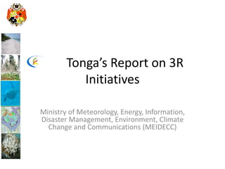 Tonga’s Report on 3R
Initiatives
Ministry of Meteorology, Energy, Information,
Disaster Management, Environment, Climate
Change and Communications (MEIDECC)
 