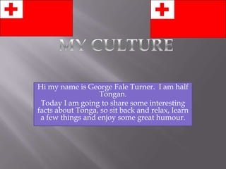 Hi my name is George Fale Turner. I am half
                  Tongan.
 Today I am going to share some interesting
facts about Tonga, so sit back and relax, learn
 a few things and enjoy some great humour.
 