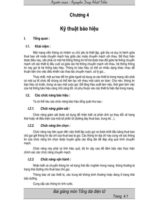 Ng−êi so¹n : NguyÔn Duy NhËt ViÔn
Bµi gi¶ng m«n Tæng ®µi ®iÖn tö
Trang 4.1
Ch−¬ng 4
Kü thuËt b¸o hiÖu
I. Tæng quan :
I.1. Kh¸i niÖm :
Mét m¹ng viÔn th«ng cã nhiÖm vô chñ yÕu lµ thiÕt lËp, gi¶i táa vµ duy tr× kªnh gi÷a
thuª bao víi node chuyÓn m¹ch hay gi÷a c¸c node chuyÓn m¹ch víi nhau. §Ó thùc hiÖn
®−îc ®iÒu nµy, cÇn ph¶i cã mét hÖ thèng th«ng tin hæ trî ®−îc trao ®æi gi÷a hÖ thèng chuyÓn
m¹ch víi c¸c thiÕt bÞ ®Çu cuèi vµ gi÷a c¸c hÖ thèng chuyÓn m¹ch víi nhau, hÖ thèng th«ng
tin nµy gäi lµ hÖ thèng b¸o hiÖu. Th«ng tin b¸o hiÖu cã thÓ cã nhiÒu d¹ng kh¸c nhau ®Ó
thuËn tiÖn cho viÖc ®iÒu khiÓn c¸c thao t¸c chuyÓn m¹ch, xö lý gäi...
Thùc chÊt, mét sù trao ®æi tin gi÷a ng−êi sö dông vµ c¸c thiÕt bÞ trong m¹ng cÇn ph¶i
cã mét sù tæ chøc ®Ó chóng cã thÓ liªn l¹c víi nhau mét c¸ch an tßan. Cho nªn, th«ng tin
b¸o hiÖu cã tr−íc, trong vµ sau mét cuéc gäi. §Ó t¨ng hiÖu suÊt lµm viÖc, thêi gian lµm viÖc
cña hÖ thèng b¸o hiÖu cµng nhá cµng tèt, nã phô thuéc vµo c¸c thiÕt bÞ hiÖn ®¹i trong m¹ng.
I.2. C¸c chøc n¨ng b¸o hiÖu :
Ta cã thÓ nªu c¸c chøc n¨ng b¸o hiÖu tæng qu¸t nh− sau :
I.2.1. Chøc n¨ng gi¸m s¸t :
Chøc n¨ng gi¸m s¸t ®−îc sö dông ®Ó nhËn biÕt vµ ph¶n ¶nh sù thay ®æi vÒ tr¹ng
th¸i hoÆc vÒ ®iÒu kiÖn cña mét sè phÇn tö (®−êng d©y thuª bao, trung kÕ…).
I.2.2. Chøc n¨ng t×m chän :
Chøc n¨ng nµy liªn quan ®Õn viÖc thiÕt lËp cuéc gäi vµ ®−îc khëi ®Çu b¨ng thuª bao
chñ gäi gëi th«ng tin ®Þa chØ cña thuª bao bÞ gäi. C¸c th«ng tin ®Þa chØ nµy cïng víi c¸c th«ng
tin cña chøc n¨ng t×m chän ®−îc truyÒn gi÷a c¸c tæng ®µi ®Ó ®¸p øng qu¸ tr×nh chuyÓn
m¹ch.
Chøc n¨ng nµy ph¶i cã tÝnh hiÖu qu¶, ®é tin cËy cao ®Ó ®¶m b¶o viÖc thùc hiÖn
chÝnh x¸c c¸c chøc n¨ng chuyÓn m¹ch.
I.2.3. Chøc n¨ng vËn hµnh :
NhËn biÕt vµ chuyÓn th«ng tin vÒ tr¹ng th¸i t¾c nnghÏn trong m¹ng, th«ng th−êng lµ
tr¹ng th¸i ®−êng cho thuª bao chñ gäi.
Th«ng b¸o vÒ c¸c thiÕt bÞ, c¸c trung kÕ kh«ng b×nh th−êng hoÆc ®ang ë tr¹ng th¸i
b¶o d−ìng.
Cung cÊp c¸c th«ng tin tÝnh c−íc.
 