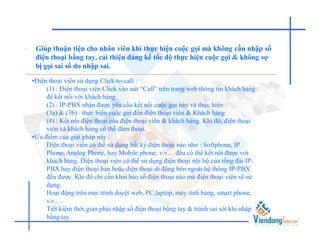 •    Giúp thuận tiện cho nhân viên khi thực hiện cuộc gọi mà không cần nhập số
     điện thoại bằng tay, cải thiện đáng kể tốc độ thực hiện cuộc gọi & không sợ
     bị gọi sai số do nhập sai.

    •Điện thoại viên sử dụng Click-to-call :
         (1) : Điện thoại viên Click vào nút “Call” trên trang web thông tin khách hàng
         để kết nối với khách hàng
         (2) : IP-PBX nhận được yêu cầu kết nối cuộc gọi này và thực hiện :
         (3a) & (3b) : thực hiện cuộc gọi đến điện thoại viên & Khách hàng
         (4) : Kết nối điện thoại của điện thoại viên & khách hàng. Khi đó, điện thoại
         viên và khách hàng có thể đàm thoại.
    •Ưu điểm của giải pháp này :
         Điện thoại viên có thể sử dụng bất kỳ điện thoại nào như : Softphone, IP
         Phone, Analog Phone, hay Mobile phone, v.v… đều có thể kết nối được với
         khách hàng. Điện thoại viên có thể sử dụng điện thoại nội bộ của tổng đài IP-
         PBX hay điện thoại bàn hoặc điện thoại di động bên ngoài hệ thống IP-PBX
         đều được. Khi đó chỉ cần khai báo số điện thoại nào mà điện thoại viên sẽ sử
         dụng.
         Hoạt động trên mọi trình duyệt web, PC,laptop, máy tính bảng, smart phone,
         v.v….
         Tiết kiệm thời gian phải nhập số điện thoại bằng tay & tránh sai sót khi nhập
         bằng tay.
 