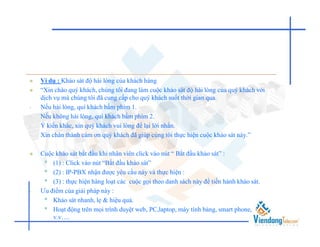    Ví dụ : Khảo sát độ hài lòng của khách hàng
   “Xin chào quý khách, chúng tôi đang làm cuộc khảo sát độ hài lòng của quý khách với
    dịch vụ mà chúng tôi đã cung cấp cho quý khách suốt thời gian qua.
•   Nếu hài lòng, quí khách bấm phím 1.
•   Nếu không hài lòng, quí khách bấm phím 2.
•   Ý kiến khác, xin quý khách vui lòng để lại lời nhắn.
•   Xin chân thành cám ơn quý khách đã giúp cúng tôi thực hiện cuộc khảo sát này.”

   Cuộc khảo sát bắt đầu khi nhân viên click vào nút “ Bắt đầu khảo sát” :
     • (1) : Click vào nút “Bắt đầu khảo sát”
     • (2) : IP-PBX nhận được yêu cầu này và thực hiện :
     • (3) : thực hiện hàng loạt các cuộc gọi theo danh sách này để tiến hành khảo sát.
•   Ưu điểm của giải pháp này :
     • Khảo sát nhanh, lẹ & hiệu quả.
     • Hoạt động trên mọi trình duyệt web, PC,laptop, máy tính bảng, smart phone,
        v.v….
 