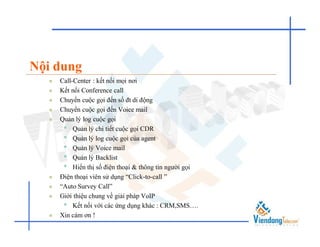 Nội dung
     Call-Center : kết nối mọi nơi
     Kết nối Conference call
     Chuyển cuộc gọi đến số đt di động
     Chuyển cuộc gọi đến Voice mail
     Quản lý log cuộc gọi
       • Quản lý chi tiết cuộc gọi CDR
       • Quản lý log cuộc gọi của agent
       • Quản lý Voice mail
       • Quản lý Backlist
       • Hiển thị số điện thoại & thông tin người gọi
     Điện thoại viên sử dụng “Click-to-call ”
     “Auto Survey Call”
     Giới thiệu chung về giải pháp VoIP
       • Kết nối với các ứng dụng khác : CRM,SMS….
     Xin cám ơn !
 