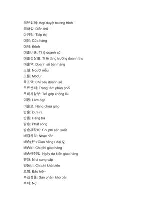 리뷰회의: Họp duyệt trương trình
리허설: Diễn thử
마케팅: Tiếp thị
매장: Cửa hàng
매체: Kênh
매출비중: Tỉ lệ doanh số
매출성장률: Tỉ lệ tăng trưởng doanh thu
매출액: Doanh số bán hàng
모델: Người mẫu
모듈: Môđun
목표액: Chỉ tiêu doanh số
무류센터: Trung tâm phân phối
무이자할부: Trả góp không lãi
미용: Làm đẹp
미출고: Hàng chưa giao
반출: Đưa ra,
반품: Hàng trả
방송: Phát sóng
방송제작비: Chi phí sản xuất
배경음악: Nhạc nền
배송(원:) Giao hàng ( đại lý)
배송비: Chi phí giao hàng
배송예정일: Ngày dự kiến giao hàng
벤더: Nhà cung cấp
변동비: Chi phí khả biến
보험: Bảo hiểm
부진상품: Sản phẩm khó bán
부체: Nợ
 