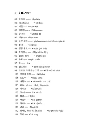 NHÀ HÀNG 2
85 : 요리사 :----- ▶ đầu bếp
86 : 웨이트리스 ----- ▶ bồi bàn
87 : 케첩 ----- ▶ Nước xốt
88 : 웨이터----- ▶ bồi bàn nam
89 : 앞 치마 ----- ▶Cái tạp dề
90 : 메뉴 ----- ▶Thực đơn
91 : 높은 의자 ----- ▶ ghế cao dành cho trẻ em ngồi ăn
92 : 빨대 ----- ▶ ống hút
93 : 청량 음료----- ▶ nước giải khát
94 : 주크박스 ----- ▶Máy hát tự động
95 : 설탕 ( 봉지 )----- ▶ Đường gói
96 : 수표 ----- ▶ ngân phiếu
97 : 차 ----- ▶ trà
98 : 샌드위치 ----- ▶ Bánh xăng-đuých
99 : 크르크 마개 뽑는 기구 ----- ▶Cái mở nút chai
100 : 코르크 마개 ----- ▶ Nút chai
101 : 포도주 ----- ▶Rượu vang
102 : 바텐더 ----- ▶ Nhân viên pha chế
103 : 술집 / 바 ----- ▶ Quầy bán rượu
104 : 파이프 ----- ▶Tẩu thuốc
105 : 코스터----- ▶ Cái lót cốc
106 : 성냥----- ▶ Diêm
107 : 재떨이 ----- ▶Cái gạt tàn
108 : 라이터 ----- ▶Cái bật lửa
109 : 담배 ----- ▶Thuốc lá
110 : 캌테일 바의 웨이트리스 ----- ▶nữ phục vụ rượu
111 : 쟁반 ----- ▶Cái khay
 