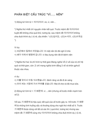 PHÂN BIỆT CẤU TRÚC "VÌ..... NÊN"
1) Động từ/ tính từ + 아/어/여서: và, vì, nên…
*) Nghĩa thứ nhất chỉ nguyên nhân kết quả .Trước mệnh đề 아/어/여서
tuyệt đối không chia quá khứ, tương lại, sau mệnh đề 아/어/여서 không
chia đuôi thỉnh dụ ( rủ rê, cầu khiến: “-(으)십시오, -(으)ㅂ시다, -(으)ㄹ까요
”)
Ví dụ:
+) 피곤해서 집에서 쉬었습니다: Vì mệt nên tôi đã nghỉ ở nhà
+) 배가 아파서 병원에 갑니다: vì đau bụng nên đã đi bệnh viện
*) Nghĩa thứ hai: là chỉ trình tự thời gian.Mang nghĩa VÀ 2 vế của nó chỉ hệ
quả và thời gian, còn 고 chỉ mang nghĩa bình đẳng 2 vế và khôn gphu5
thuộc vào nhau
ví dụ:
+) 이를 닦아서 아침 식사했습니다: đánh răng và đã đi ăn sáng
+) 마이 씨는 시장에 가서 우유를 샀습니다: Mai đi chợ và đã mua sữa.
2) Động từ/ tính từ + 기 때문에: vì….nên (nhưng vế trước nhấn mạnh hơn
vế 2)
Vế sau 기 때문에 là hậu quả, kết quả của vế trước gây ra. Vế trước 기 때문
에 là những tình huống xấu và thường dùng cho ngôi thứ nhất số ít. Trước
기 때문에 được dùng với tất cả các thì ( quá khứ, tương lai) nhưng sau
mệnh đề 기 때문에 cũng như 아/어/여서 không chia đuôi thỉnh dụ ( rủ rê,
 