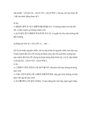 cầu khiến: “-(으)십시오, -(으)ㅂ시다, -(으)ㄹ까요”). Vế sau còn tùy theo về
1 để mà hành động theo vế 1.
Ví dụ:
+) 열심히 공부 안 하기 때문에 떨어졌습니다: Vì không chăm chỉ nên đã
rớt. ( nhấn mạnh sự không chăm chỉ)
+) 눈이 많이 왔기 때문에 학교에 못 갔어 요: vì tuyết rơi nhìu nên không thể
đến trường
3) Động từ/ tính từ + (으)니까: vì… nên …
Chỉ lý do hoặc nguyên nhân, chỉ ra câu trước là nguyên nhân của câu sau.
Trước mệnh đề (으)니까 chúng ta được chia các thì( quá khứ, tương lai),
sau mệnh đề (으)니까 chúng ta được dùng đuôi thỉnh dụ ( rủ rê, cầu khiến:
(-(으)십시오, -(으)ㅂ시다, -(으)ㄹ까요”).
ví dụ:
+) 그영화가 재미 있었으니까 같이 봅시다: Bộ phim đó hay chúng ta cùng
xem nhé
+) 지금 시간이 없으니까 나중에 전화히주세요: bây giờ mình không có thời
gian nên gọi lại sau nha!
+) 감기를 했으니까 많이 쉬세요: Vì bạn đang ốm nên hãy nghỉ ngơi nhiều.
 