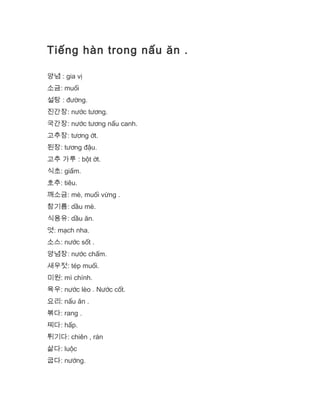 Tiếng hàn trong nấu ăn .
양념 : gia vị
소금: muối
설탕 : đường.
진간장: nước tương.
국간장: nước tương nấu canh.
고추장: tương ớt.
된장: tương đậu.
고추 가루 : bột ớt.
식초: giấm.
호추: tiêu.
깨소금: mè, muối vừng .
참기름: dầu mè.
식용유: dầu ăn.
엿: mạch nha.
소스: nước sốt .
양념장: nước chấm.
새우젓: tép muối.
미원: mì chính.
육우: nước lèo . Nước cốt.
요리: nấu ăn .
볶다: rang .
찌다: hấp.
튀기다: chiên , rán
삶다: luộc
굽다: nướng.
 