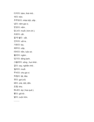 다지다: băm, thái nhỏ .
섞다: trộn.
주무르다: nhào bột, ướp .
넣다: nêm gia vị.
맛보다: nếm .
담그다: muối ( kim chi ).
자르다: cắt .
잘게 썰다 : xắt.
건지다: vớt ra .
거르다: lọc,
채우다: ướp,
데치다: trần, luộc sơ.
불리다: ngâm .
엉기다: đông lạnh.
그을리다: xông , hun khói .
갈다: xay, nghiền nhỏ .
절이다: muối.
무치다: cho gia vị
뒤집다: lật, đảo
깎다: gọt (vỏ)
베다: chẻ, đứt, đốn.
조림: kho.
짜내다: ép ( hoa quả ).
빻다: giã tỏi .
말다: cuộn tròn.
..........
 