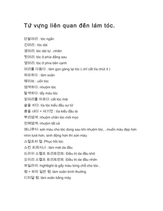 Từ vựng liên quan đến làm tóc.
단발머리 : tóc ngắn
긴머리 : tóc dài
생머리: tóc dài tự ..nhiên
뒷머리: tóc ở phía đằng sau
옆머리: tóc ở phía bên cạnh
머리를 다듬다 : làm gọn gàng lại tóc ( chỉ cắt tỉa chút ít )
파마하다 : làm xoăn
웨이브 : uốn tóc
염색하다: nhuộm tóc
탈색하다: tẩy màu tóc
앞머리를 자르다: cắt tóc mái
숱을 치다: tỉa tóc kiểu đầu sư tử
층을 내다 = 샤기컷 : tỉa kiểu đầu lá
뿌리염색: nhuộm chân tóc mới mọc
전체염색: nhuộm tất cả
매니큐어: sơn màu cho tóc dùng sau khi nhuộm tóc, ..muốn màu đẹp hơn
nhìn tươi hơn, sinh động hơn thì sơn màu
스컬프처 컬 :Phục hồi tóc
스킨 프레시너 : làm mát da đầu
드라이 스캘프 트리트먼트: Điều trị da đầu khô
오이리 스켈프 트리트먼트 :Điều trị da đầu nhờn
하일라이: hightlight là gẩy màu từng chỗ cho tóc .
펌 = 파마 일반 펌: làm xoăn bình thường
디지덜 펌: làm xoăn bằng máy
 