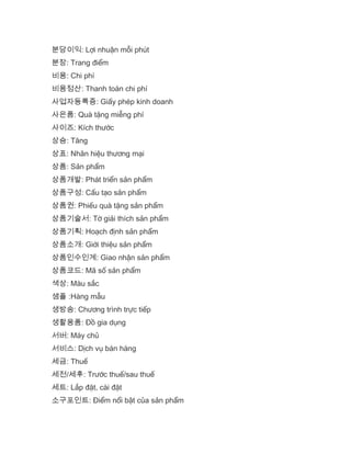 분당이익: Lợi nhuận mỗi phút
분장: Trang điểm
비용: Chi phí
비용정산: Thanh toán chi phí
사업자등록증: Giấy phép kinh doanh
사은품: Quà tặng miễng phí
사이즈: Kích thước
상승: Tăng
상표: Nhãn hiệu thương mại
상품: Sản phẩm
상품개발: Phát triển sản phẩm
상품구성: Cấu tạo sản phẩm
상품권: Phiếu quà tặng sản phẩm
상품기술서: Tờ giải thích sản phẩm
상품기획: Hoạch định sản phẩm
상품소개: Giới thiệu sản phẩm
상품인수인계: Giao nhận sản phẩm
상품코드: Mã số sản phẩm
색상: Màu sắc
샘플 :Hàng mẫu
생방송: Chương trình trực tiếp
생활용품: Đồ gia dụng
서버: Máy chủ
서비스: Dịch vụ bán hàng
세금: Thuế
세전/세후: Trước thuế/sau thuế
세트: Lắp đặt, cài đặt
소구포인트: Điểm nổi bật của sản phẩm
 