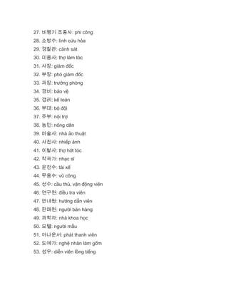 27. 비행기 조종사: phi công
28. 소방수: lính cứu hỏa
29. 경찰관: cảnh sát
30. 미용사: thợ làm tóc
31. 사장: giám đốc
32. 부장: phó giám đốc
33. 과장: trưởng phòng
34. 경비: bảo vệ
35. 경리: kế toán
36. 부대: bộ đội
37. 주부: nội trợ
38. 농민: nông dân
39. 마술사: nhà ảo thuật
40. 사진사: nhiếp ảnh
41. 이발사: thợ hớt tóc
42. 작곡가: nhạc sĩ
43. 운전수: tài xế
44. 무용수: vũ công
45. 선수: cầu thủ, vận động viên
46. 연구원: điều tra viên
47. 안내원: hướng dẫn viên
48. 판매원: người bán hàng
49. 과학자: nhà khoa học
50. 모텔: người mẫu
51. 아나운서: phát thanh viên
52. 도예가: nghệ nhân làm gốm
53. 성우: diễn viên lồng tiếng
 