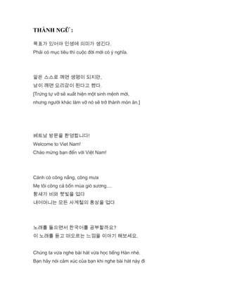 THÀNH NGỮ :
목표가 있어야 인생에 의미가 생긴다.
Phải có mục tiêu thì cuộc đời mới có ý nghĩa.
알은 스스로 깨면 생명이 되지만,
남이 깨면 요리감이 된다고 했다.
[Trứng tự vỡ sẽ xuất hiện một sinh mệnh mới,
nhưng người khác làm vỡ nó sẽ trở thành món ăn.]
베트남 방문을 환영합니다!
Welcome to Viet Nam!
Chào mừng bạn đến với Việt Nam!
Cánh cò cõng nắng, cõng mưa
Mẹ tôi cõng cả bốn mùa gió sương....
황새가 비와 햇빛을 업다
내어머니는 모든 사계철의 풍상을 업다
노래를 들으면서 한국어를 공부할까요?
이 노래를 듣고 떠오르는 느낌을 이야기 해보세요.
Chúng ta vừa nghe bài hát vừa học tiếng Hàn nhé.
Bạn hãy nói cảm xúc của bạn khi nghe bài hát này đi
 