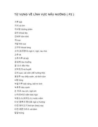 TỪ VỰNG VỀ LĨNH VỰC NẤU NƯỚNG ( P2 )
가루 bột
가지 cà tím
각사탕 đường phèn
감자 khoai tây
건새우 tôm khô
게 cua
게살 thịt cua
고구마 khoai lang
고수(코리앤더) ngò rí, ngò, rau mùi
고추 ớt
고추가루 ớt bột
공심채 rau muống
굴 소스 dầu hàu
꼬막조개 sò huyết
꼬치 que, cái xiên (để nướng thịt)
꽃상추 rau diếp xoăn, xà lách dún
내장 lòng
녹말가루 bột năng, bột mì tinh
녹후추 tiêu xanh
논 허프 rau om, ngò om
느타리버섯 nấm bào ngư
늑맘소스(피쉬소스) nước mắm
다섯 종류의 향신료 ngũ vị hương
다진 돼지고기 thịt lợn (heo) xay
다진 레몬그라스 sả băm
달걀 trứng
 