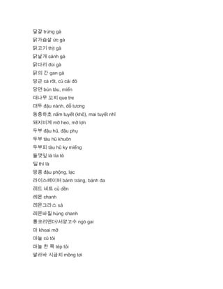 달걀 trứng gà
닭가슴살 ức gà
닭고기 thịt gà
닭날개 cánh gà
닭다리 đùi gà
닭의 간 gan gà
당근 cà rốt, củ cải đỏ
당면 bún tàu, miến
대나무 꼬치 que tre
대두 đậu nành, đỗ tương
동충하초 nấm tuyết (khô), mai tuyết nhĩ
돼지비계 mỡ heo, mỡ lợn
두부 đậu hũ, đậu phụ
두부 tàu hũ khuôn
두부피 tàu hũ ky miếng
들깻잎 lá tía tô
딜 thì là
땅콩 đậu phộng, lạc
라이스페이퍼 bánh tráng, bánh đa
레드 비트 củ dền
레몬 chanh
레몬그라스 sả
레몬바질 húng chanh
롱코리앤더/서양고수 ngò gai
마 khoai mỡ
마늘 củ tỏi
마늘 한 쪽 tép tỏi
말라바 시금치 mồng tơi
 