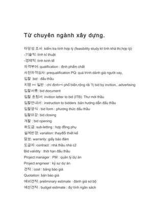 Từ chuyên ngành xây dựng.
타당성 조사: kiểm tra tính hợp lý (feasibility study:kt tính khả thi,hợp lý)
-기술적: tính kỉ thuật
-경제적: tính kinh tế
자격부여: qualification : định phẩm chất
사전자격심사: prequalification PQ: quá trình dánh giá người vay,
입찰 :bid : đấu thầu
지명 >< 일반 : chỉ định>< phổ biến,rộng rãi ?( bid by invition,..advertising
입찰서류: bid document
입찰 초청서: invition letter to bid (ITB): Thư mời thầu
입찰안내서 : instruction to bidders :bản hướng dẫn đấu thầu
입찰양식 : bid form : phương thức đấu thầu
입찰마감: bid closing
개찰 : bid opening
하도급: sub-letting : hợp đồng phụ
설계반경: variation: thayđổi thiết kế
담보: warranty: giấy bảo đảm
도급자: contract : nhà thầu nhà c2
Bid validity : thời hạn đấu thầu
Project manager : PM : quản lý dự án
Project engineer : kỹ sư dự án
견적 : cost : bảng báo giá
Quotation: bản báo giá
예비견적: preliminary estimate : đánh giá sơ bộ
예산견적 : budget estimate : đự tính ngân sách
 
