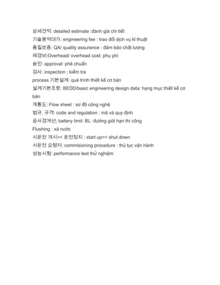 상세견적: detailed estimate :đánh giá chi tiết
기술용역대가: engineering fee : trao đổi dịch vụ kĩ thuật
픔질보증: QA/ quality assurance : đảm bảo chất lượng
제경비:Overhead/ overhead cost: phụ phí
승인: approval: phê chuẩn
검사: inspection ; kiểm tra
process 기본설계: quá trình thiết kế cơ bản
설계기본조항: BEDD/basic engineering design data: hạng mục thiết kế cơ
bản
계통도: Flow sheet : sơ đồ công nghệ
법규, 규격: code and regulation : mã và quy định
공사경계선; battery limit: BL: đường giới hạn thi công
Flushing : xã nước
시운전 개시>< 운전정지 : start up>< shut down
시운전 요령저: commisioning procedure : thủ tục vận hành
성능시험: performance test thử nghiệm
 