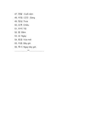 47, 연말 : Cuối năm
48, 아침 / 오전 : Sáng
49, 점심: Trưa
50, 오후: Chiều
51, 저녁: Tối
52, 밤: Đêm
53, 낮: Ngày
54, 방금: Vừa mới
55, 지금: Bây giờ
56, 즉시: Ngay bây giờ .
......................^^.........................
 