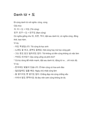Danh từ + 도
Đi cùng danh từ với nghĩa: cũng, cùng
Cấu trúc:
저: 저 + 도 = 저도 (Tôi cũng)
친구: 친구 + 도 = 친구도 (Bạn cũng)
Có nghĩa giống như 또, 또한, 역시, đặt sau danh từ, có nghĩa cũng, đồng
thời, bao hàm.
Ví dụ:
- 저도 학생입니다: Tôi cũng là học sinh
- 노래도 잘 하고, 공부도 잘해요: Hát cũng hay mà học cũng giỏi
- 그는 돈도 없고 일자리도 없다: Tôi không có tiền cũng không có việc làm
- 커피도 마셔요?: Cậu cũng uống cà phê chứ?
* Có lúc dùng để nhấn mạnh, đặt sau danh từ, động từ vv… chỉ mức độ.
Ví dụ:
- 한국에도 벚꽃이 있습니다: Ở Hàn cũng có hoa anh đào
- 일요일에도 일을 해요: Ngày chủ nhật cũng làm
- 잘 생기지도 못 생기도 않다: Chẳng đẹp mà cũng chẳng xấu
- 아파서 밥도 못먹어요: Bị đau nên cơm cũng không ăn đu
 