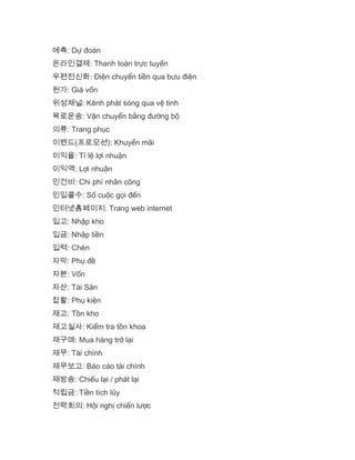 예측: Dự đoán
온라인결제: Thanh toán trực tuyến
우편전신화: Điện chuyển tiền qua bưu điện
원가: Giá vốn
위성채널: Kênh phát sóng qua vệ tinh
육로운송: Vận chuyển bằng đường bộ
의류: Trang phục
이벤드(프로모션): Khuyến mãi
이익율: Tỉ lệ lợi nhuận
이익액: Lợi nhuận
인건비: Chi phí nhân công
인입콜수: Số cuộc gọi đến
인터넷홈페이지: Trang web internet
입고: Nhập kho
입금: Nhập tiền
입력: Chèn
자막: Phụ đề
자본: Vốn
자산: Tài Sản
잡활: Phụ kiện
재고: Tồn kho
재고실사: Kiểm tra tồn khoa
재구매: Mua hàng trở lại
재무: Tài chính
재무보고: Báo cáo tài chính
재방송: Chiếu lại / phát lại
적립금: Tiền tích lũy
전략회의: Hội nghị chiến lược
 