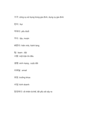 가구: công cụ sử dụng trong gia đình, dụng cụ gia đình
먼지 : bụi
약하다: yếu đuối
꾸다 : tậu, mượn
베란다: hiên nhà, hành lang
팀 : team : đội
시합: một trận thi đấu
생명: sinh mạng , cuộc đời
이메일 : email
과장: trưởng khoa
사업: kinh doanh
당연하다: dĩ nhiên là thế, tất yếu sẽ xảy ra
 