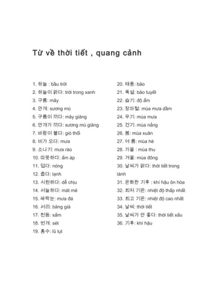 Từ về thời tiết , quang cảnh
1. 하늘 : bầu trời
2. 하늘이 맑다: trời trong xanh
3. 구름: mây
4. 안개: sương mù
5. 구름이 끼다: mây giăng
6. 안개가 끼다: sương mù giăng
7. 바람이 불다: gió thổi
8. 비가 오다: mưa
9. 소나기: mưa rào
10. 따뜻하다: ấm áp
11. 덥다: nóng
12. 춥다: lạnh
13. 시원하다: dễ chịu
14. 서늘하다: mát mẻ
15. 싸락눈: mưa đá
16. 서리: băng giá
17. 천동: sấm
18. 번개: sét
19. 홍수: lũ lụt
20. 태풍: bão
21. 폭설: bão tuyết
22. 습기: độ ẩm
23. 장마철: mùa mưa dầm
24. 우기: mùa mưa
25. 건기: mùa nắng
26. 봄: mùa xuân
27. 여 름: mùa hè
28. 가을 : mùa thu
29. 겨울: mùa đông
30. 날씨가 맑다: thời tiết trong
lành
31. 온화한 기후 : khí hậu ôn hòa
32. 최저 기온: nhiệt độ thấp nhất
33. 최고 기온: nhiệt độ cao nhất
34. 날씨: thời tiết
35. 날씨가 안 좋다: thời tiết xấu
36. 기후: khí hậu
 