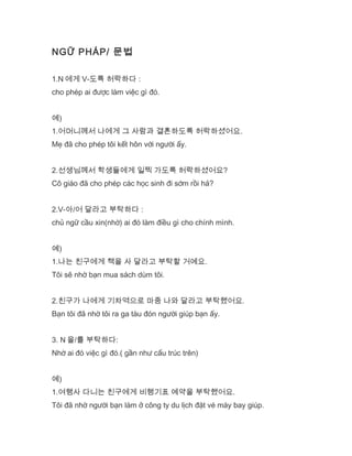 NGỮ PHÁP/ 문법
1.N 에게 V-도록 허락하다 :
cho phép ai được làm việc gì đó.
예)
1.어머니께서 나에게 그 사람과 결혼하도록 허락하셨어요.
Mẹ đã cho phép tôi kết hôn với người ấy.
2.선생님께서 학생들에게 일찍 가도록 허락하셨어요?
Cô giáo đã cho phép các học sinh đi sớm rồi hả?
2.V-아/어 달라고 부탁하다 :
chủ ngữ cầu xin(nhờ) ai đó làm điều gì cho chính mình.
예)
1.나는 친구에게 책을 사 달라고 부탁할 거예요.
Tôi sẽ nhờ bạn mua sách dùm tôi.
2.친구가 나에게 기차역으로 마중 나와 달라고 부탁했어요.
Bạn tôi đã nhờ tôi ra ga tàu đón người giúp bạn ấy.
3. N 을/를 부탁하다:
Nhờ ai đó việc gì đó.( gần như cấu trúc trên)
예)
1.여행사 다니는 친구에게 비행기표 예약을 부탁했어요.
Tôi đã nhờ người bạn làm ở công ty du lịch đặt vé máy bay giúp.
 