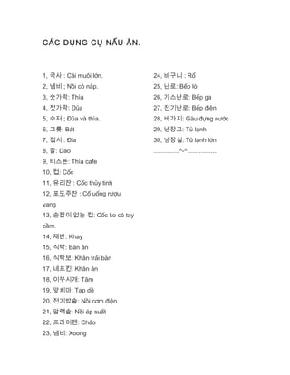 CÁC DỤNG CỤ NẤU ĂN.
1, 국사 : Cái muôi lớn.
2, 냄비 ; Nồi có nắp.
3, 숫가락: Thìa
4, 젓가락: Đũa
5, 수저 ; Đũa và thìa.
6, 그릇: Bát
7, 접시 : Đĩa
8, 칼: Dao
9, 티스픈: Thìa cafe
10, 컵: Cốc
11, 유리잔 : Cốc thủy tinh
12, 포도주잔 : Cố uống rượu
vang
13, 손잡이 없는 컵: Cốc ko có tay
cầm.
14, 재반: Khay
15, 식탁: Bàn ăn
16, 식탁보: Khăn trải bàn
17, 네프킨: Khăn ăn
18, 이쑤시개: Tăm
19, 앞치마: Tạp dề
20, 전기밥솥: Nồi cơm điện
21, 압력솥: Nồi áp suất
22, 프라이펜: Chảo
23, 냄비: Xoong
24, 바구니 : Rổ
25, 난로: Bếp lò
26, 가스난로: Bếp ga
27, 전기난로: Bếp điện
28, 바가지: Gàu đựng nước
29, 냉장고: Tủ lạnh
30, 냉장실: Tủ lạnh lớn
...............^-^..................
 