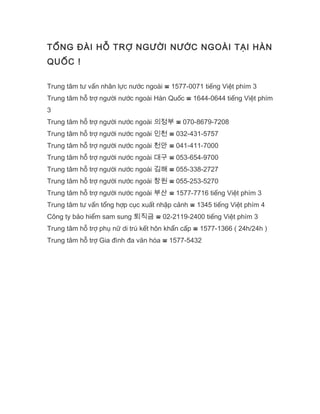 TỔNG ĐÀI HỖ TRỢ NGƯỜI NƯỚC NGOÀI TẠI HÀN
QUỐC !
Trung tâm tư vấn nhân lực nước ngoài ☎ 1577-0071 tiếng Việt phím 3
Trung tâm hỗ trợ người nước ngoài Hàn Quốc ☎ 1644-0644 tiếng Việt phím
3
Trung tâm hỗ trợ người nước ngoài 의정부 ☎ 070-8679-7208
Trung tâm hỗ trợ người nước ngoài 인천 ☎ 032-431-5757
Trung tâm hỗ trợ người nước ngoài 천안 ☎ 041-411-7000
Trung tâm hỗ trợ người nước ngoài 대구 ☎ 053-654-9700
Trung tâm hỗ trợ người nước ngoài 김해 ☎ 055-338-2727
Trung tâm hỗ trợ người nước ngoài 창원 ☎ 055-253-5270
Trung tâm hỗ trợ người nước ngoài 부산 ☎ 1577-7716 tiếng Việt phím 3
Trung tâm tư vấn tổng hợp cục xuất nhập cảnh ☎ 1345 tiếng Việt phím 4
Công ty bảo hiểm sam sung 퇴직금 ☎ 02-2119-2400 tiếng Việt phím 3
Trung tâm hỗ trợ phụ nữ di trú kết hôn khẩn cấp ☎ 1577-1366 ( 24h/24h )
Trung tâm hỗ trợ Gia đình đa văn hóa ☎ 1577-5432
 