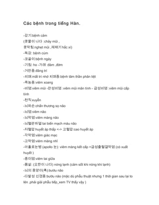 Các bệnh trong tiếng Hàn.
-감기:bệnh cảm
(콧물이 나다 :chảy mũi ,
콧막힘:nghẹt mũi ,재채기 hắc xì)
-독감: bệnh cúm
-코골이:bệnh ngáy
-기침: ho -가래 :đàm ,đờm
-거만증:đãng trí
-치매:mất trí nhớ 치매증:bệnh tâm thần phân liệt
-죽농증:viêm xoang
-비염:viêm mũi -만성비염 :viêm mũi mãn tính - 급성비염 :viêm mũi cấp
tính
-천직 xuyễn
-뇌파손:chấn thương sọ não
-뇌염:viêm não
-뇌막염:viêm màng não
-뇌혈관파열:tai biến mạch máu não
-저혈압 huyết áp thấp <-> 고혈압:cao huyết áp
-각막염:viêm giác mạc
-고막염:viêm màng nhĩ
-아폴로눈병 (apollo 눈): viêm màng kết cấp =급성출혈결막염 (có xuất
huyết )
-중이염:viêm tai giữa
-몸살: (오한이 나다) nóng lạnh (cảm sốt khi nóng khi lạnh)
-뇌의 중양이(혹):bướu não
-다발성 신경종:bướu não (mặc dù phẫu thuật nhưng 1 thời gian sau lại to
lên ,phải giải phẫu tiếp_xem TV thấy vậy )
 