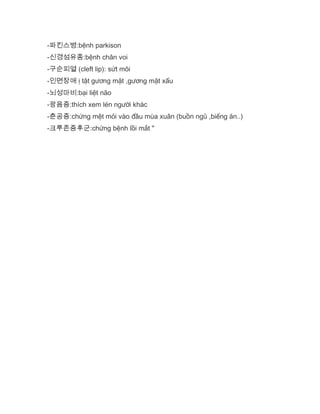 -파킨스병:bệnh parkison
-신경섬유종:bệnh chân voi
-구순피열 (cleft lip): sứt môi
-인면장애 ị tật gương mặt ,gương mặt xấu
-뇌성마비:bại liệt não
-광음증:thích xem lén người khác
-춘공증:chứng mệt mỏi vào đầu mùa xuân (buồn ngủ ,biếng ăn..)
-크루존증후군:chứng bệnh lồi mắt "
 