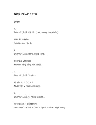 NGỮ PHÁP / 문법
(으)로
1.
Danh từ (으)로: tới, đến (theo hướng, theo chiều)
뒤로 돌아가세요
Anh hãy quay lại đi.
2.
Danh từ (으)로: Bằng, dùng bằng…
한국말로 말하세요
Hãy nói bằng tiếng Hàn Quốc.
3.
Danh từ (으)로: Vì, do…
큰 병으로 입원했어요
Nhập viện vì mắc bệnh nặng.
4.
Danh từ (으)로서: Với tư cách là…
윗사람으로서 충고합니다
Tôi khuyên cậu với tư cách là người đi trước. (người lớn )
 