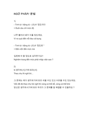 NGỮ PHÁP/ 문법
1)
- Tính từ / động từ - (으)ㄹ 정도이다
+ Đuôi câu chỉ mức độ
너무 불러서 배가 아플 정도예요.
Vì no quá đến nỗi đau cả bụng.
- Tính từ / động từ- (으)ㄹ 정도로 "
+ Đến nổi/ đến mức mà
입원해 야 할 정도로 심각한가요?
Nghiêm trọng đến mức phải nhập viện sao ?
2)
N 생각하(시)기에 따라(서)
Theo như N nghĩ thì...
그 문제는 제가 생각하기에 따라 쉬울 수도 있고 어려울 수도 있는데요.
Vấn đề đó theo như tôi nghĩ thì cũng có thể dễ, cũng có thể khó
당신은 생각하시기에 따라 우리가 그 문제를 잘 해결할 수 있을까요 ?
 