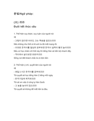 문법/Ngữ pháp:
(으) 리라
Đuôi kết thúc câu
1. Thể hiện suy đoán, suy luận của người nói
예
- 그렇지 않다면 아마도 그는 목숨을 잃었으리라
Nếu không như thế có lẽ anh ta đã mất mạng rồi
- 이대로 한국어를 열심히 공부하면 한국어 실력이 빨리 늘이리라
Nếu cứ học chăm chỉ thế này thì tiếng Hàn sẽ tiến bộ nhanh đấy.
- 객지에서 살다보면 외로우리라
Sống nơi đất khách chắc là cô đơn lắm
2- Thể hiện ý chí, quyết tâm của người nói
예
- 매일 2 시간 한국어를 공부하리라
Tôi quyết sẽ học tiếng Hàn 2 tiếng mỗi ngày
- 한국기업에 취직하리라
Tôi sẽ xin việc ở công ty Hàn Quốc
- 그 놈을 놓치지 않으리라
Tôi quyết sẽ không để mất hắn ta đâu.
 