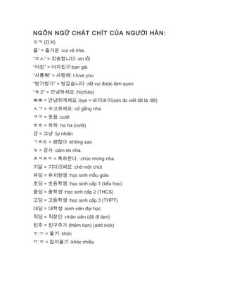 NGÔN NGỮ CHÁT CHÍT CỦA NGƯỜI HÀN:
ㅇㅋ (O.K)
즐” = 즐거운 :vui vẻ nha.
“ㅈㅅ” = 죄송합니다: xin lỗi
“여친” = 여자친구:bạn gái
“사릉훼” = 사랑해: I love you
“방가방가” = 방갑습니다 :rất vui được làm quen
“ㅎ 2″ = 안녕하세요 ;hi(chào)
ㅃㅃ = 안녕히계세요 :bye = 바이바이(còn đc viết tắt là :88)
ㅅㄱ = 수고하세요: cố gắng nha
ㅋㅋ = 웃음 :cười
ㅎㅎ = 하하: ha ha (cười)
걍 = 그냥 :tự nhiên
ㄱㅊㅌ = 괜찮다 :không sao
ㄳ = 감사 :cám ơn nha.
ㅊㅋㅊㅋ = 축하한다. :chúc mừng nha.
기달 = 기다리세요 :chờ một chút
유딩 = 유치원생 :học sinh mẫu giáo
초딩 = 초등학생 :học sinh cấp 1 (tiểu học)
중딩 = 중학생 :học sinh cấp 2 (THCS)
고딩 = 고등학생 :học sinh cấp 3 (THPT)
대딩 = 대학생 :sinh viên đại học
직딩 = 직장인 :nhân viên (đã đi làm)
친추 = 친구추가 (thêm bạn) (add nick)
ㅜ.ㅜ = 울기: khóc
ㅠ.ㅠ = 많이울기 :khóc nhiều
 